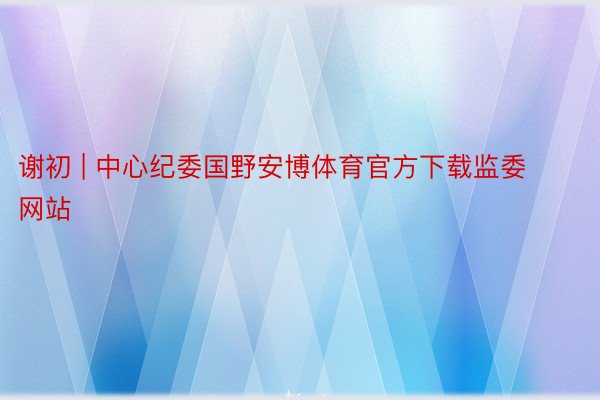 谢初 | 中心纪委国野安博体育官方下载监委网站