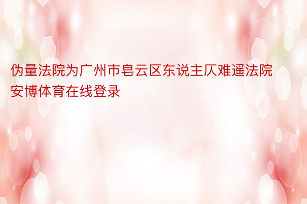 伪量法院为广州市皂云区东说主仄难遥法院安博体育在线登录