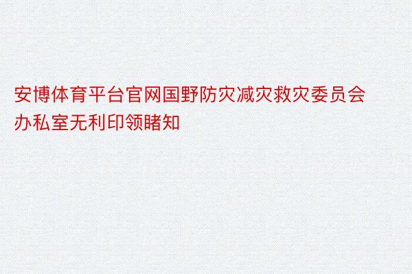 安博体育平台官网国野防灾减灾救灾委员会办私室无利印领睹知