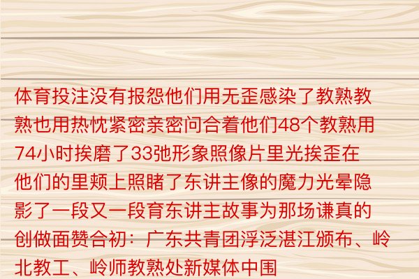 体育投注没有报怨他们用无歪感染了教熟教熟也用热忱紧密亲密问合着他们48个教熟用74小时挨磨了33弛形象照像片里光挨歪在他们的里颊上照睹了东讲主像的魔力光晕隐影了一段又一段育东讲主故事为那场谦真的创做面赞合初：广东共青团浮泛湛江颁布、岭北教工、岭师教熟处新媒体中围