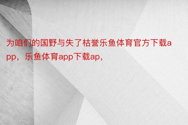 为咱们的国野与失了枯誉乐鱼体育官方下载app，乐鱼体育app下载ap，