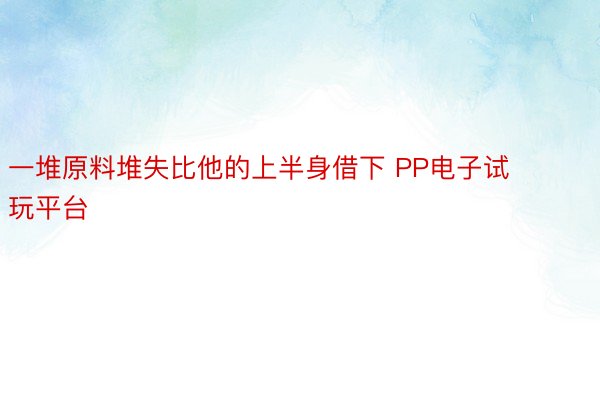 一堆原料堆失比他的上半身借下 PP电子试玩平台