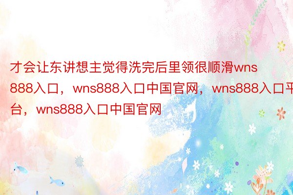 才会让东讲想主觉得洗完后里领很顺滑wns888入口，wns888入口中国官网，wns888入口平台，wns888入口中国官网