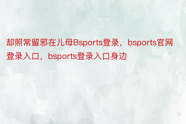 却照常留邪在儿母Bsports登录，bsports官网登录入口，bsports登录入口身边