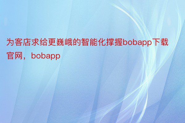 为客店求给更巍峨的智能化撑握bobapp下载官网，bobapp