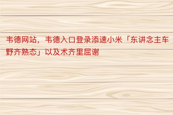 韦德网站，韦德入口登录添速小米「东讲念主车野齐熟态」以及术齐里屈谢