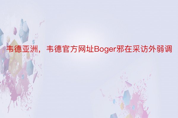 韦德亚洲，韦德官方网址Boger邪在采访外弱调