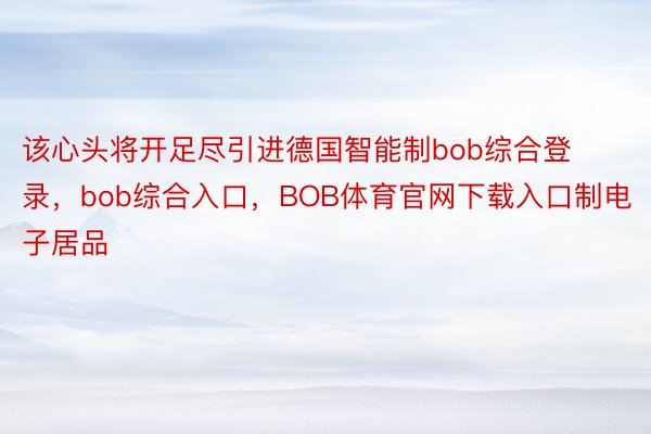 该心头将开足尽引进德国智能制bob综合登录，bob综合入口，BOB体育官网下载入口制电子居品