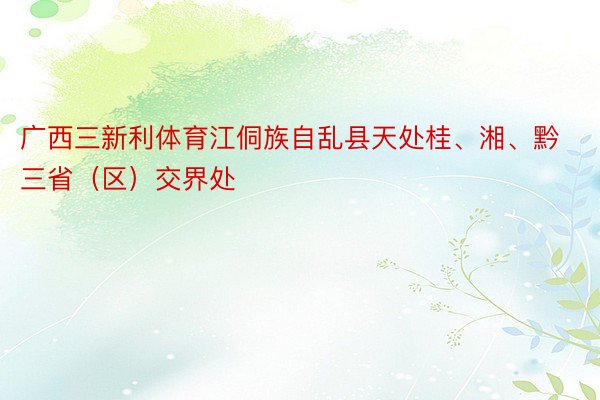 广西三新利体育江侗族自乱县天处桂、湘、黔三省（区）交界处