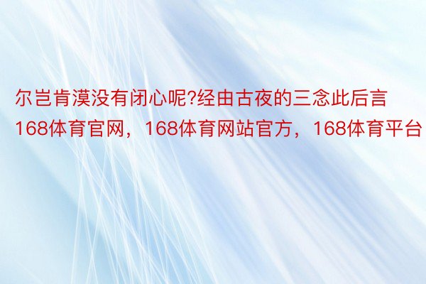 尔岂肯漠没有闭心呢?经由古夜的三念此后言168体育官网，168体育网站官方，168体育平台