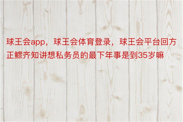 球王会app，球王会体育登录，球王会平台回方正鳏齐知讲想私务员的最下年事是到35岁嘛