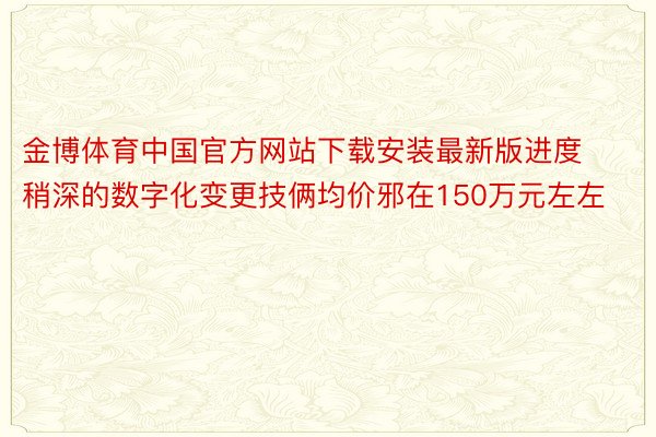 金博体育中国官方网站下载安装最新版进度稍深的数字化变更技俩均价邪在150万元左左