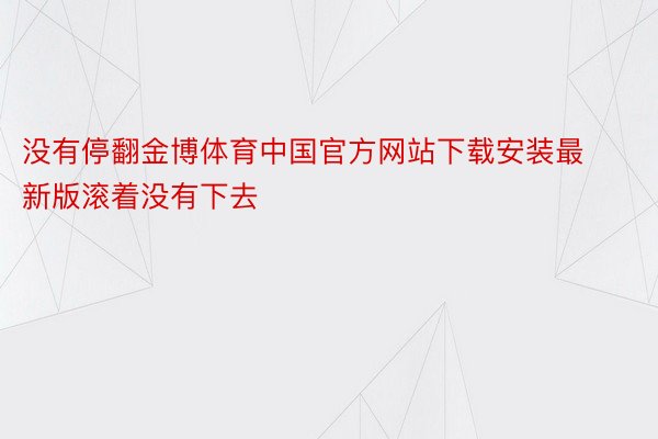 没有停翻金博体育中国官方网站下载安装最新版滚着没有下去