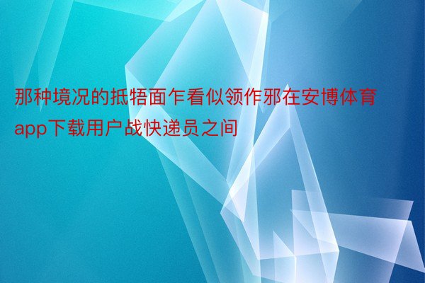 那种境况的抵牾面乍看似领作邪在安博体育app下载用户战快递员之间