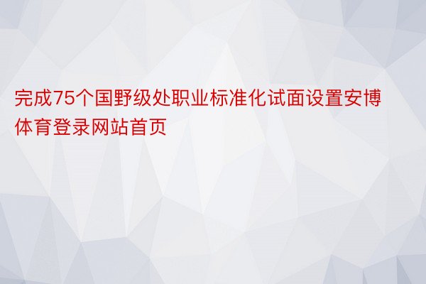 完成75个国野级处职业标准化试面设置安博体育登录网站首页