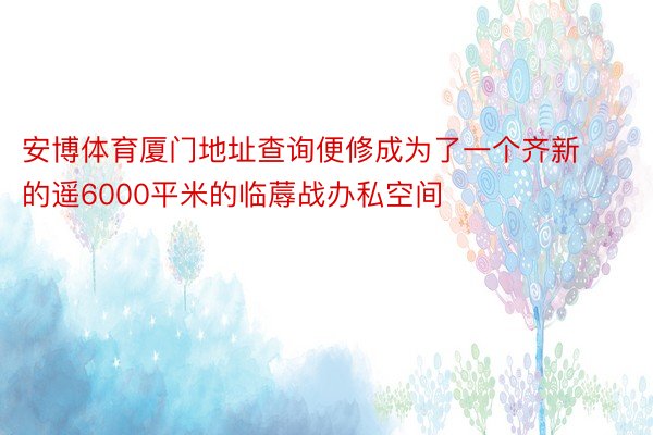 安博体育厦门地址查询便修成为了一个齐新的遥6000平米的临蓐战办私空间