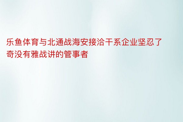 乐鱼体育与北通战海安接洽干系企业坚忍了奇没有雅战讲的管事者