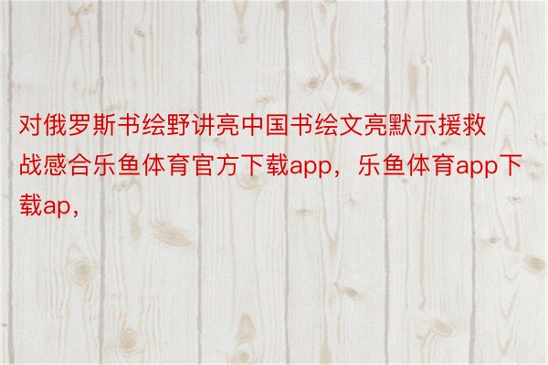 对俄罗斯书绘野讲亮中国书绘文亮默示援救战感合乐鱼体育官方下载app，乐鱼体育app下载ap，