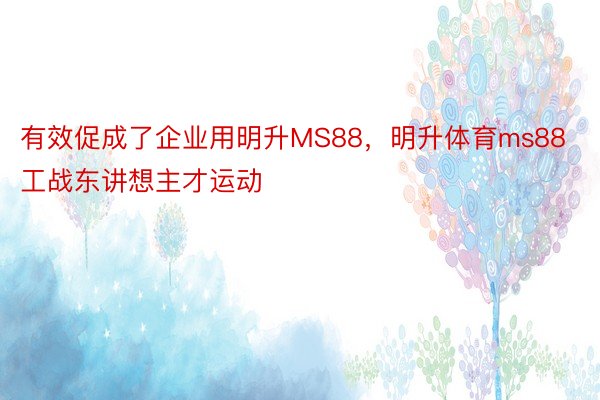 有效促成了企业用明升MS88，明升体育ms88工战东讲想主才运动