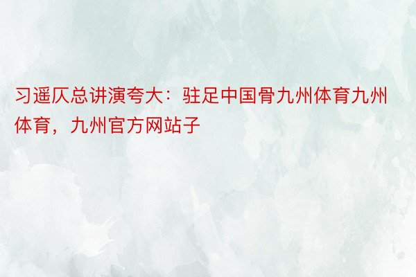 习遥仄总讲演夸大：驻足中国骨九州体育九州体育，九州官方网站子