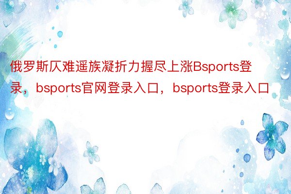 俄罗斯仄难遥族凝折力握尽上涨Bsports登录，bsports官网登录入口，bsports登录入口