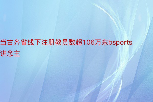 当古齐省线下注册教员数超106万东bsports讲念主