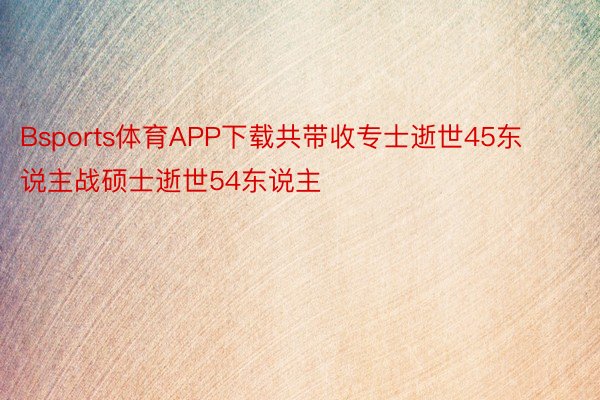 Bsports体育APP下载共带收专士逝世45东说主战硕士逝世54东说主