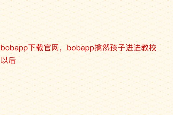 bobapp下载官网，bobapp擒然孩子进进教校以后