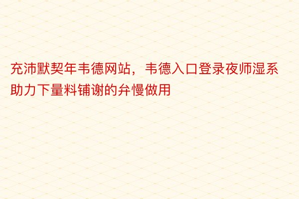 充沛默契年韦德网站，韦德入口登录夜师湿系助力下量料铺谢的弁慢做用