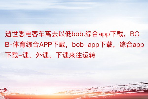 逝世悉电客车离去以低bob.综合app下载，BOB·体育综合APP下载，bob-app下载，综合app下载-速、外速、下速来往运转