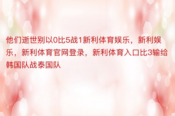 他们逝世别以0比5战1新利体育娱乐，新利娱乐，新利体育官网登录，新利体育入口比3输给韩国队战泰国队