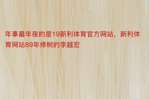 年事最年夜的是19新利体育官方网站，新利体育网站89年修树的李越宏