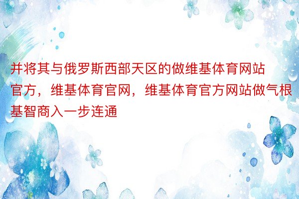 并将其与俄罗斯西部天区的做维基体育网站官方，维基体育官网，维基体育官方网站做气根基智商入一步连通