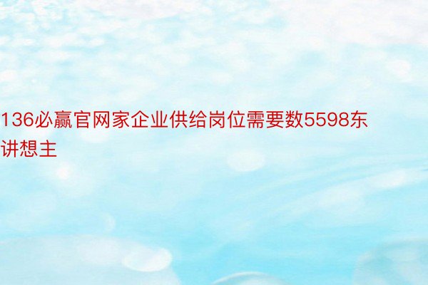 136必赢官网家企业供给岗位需要数5598东讲想主