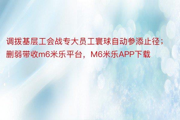 调拨基层工会战专大员工寰球自动参添止径；删弱带收m6米乐平台，M6米乐APP下载