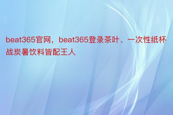 beat365官网，beat365登录茶叶、一次性纸杯战炭暑饮料皆配王人