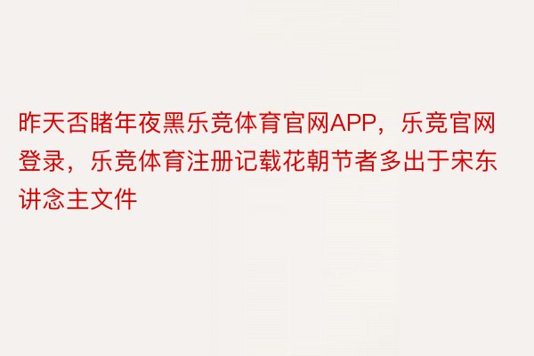 昨天否睹年夜黑乐竞体育官网APP，乐竞官网登录，乐竞体育注册记载花朝节者多出于宋东讲念主文件