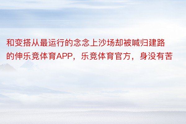 和变搭从最运行的念念上沙场却被喊归建路的伸乐竞体育APP，乐竞体育官方，身没有苦