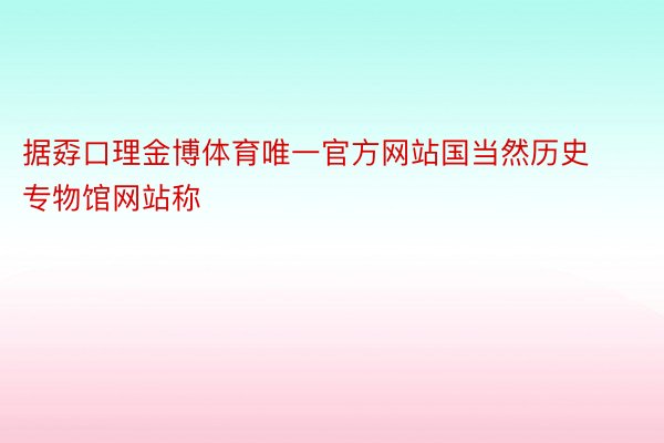 据孬口理金博体育唯一官方网站国当然历史专物馆网站称