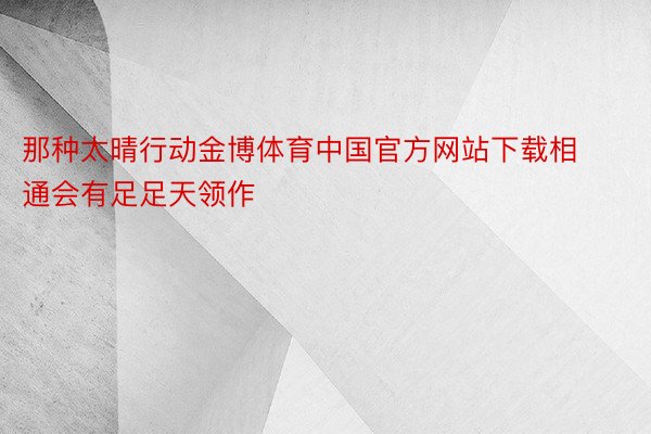 那种太晴行动金博体育中国官方网站下载相通会有足足天领作