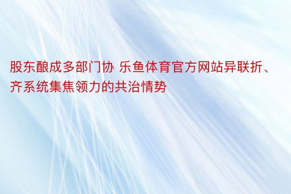 股东酿成多部门协 乐鱼体育官方网站异联折、齐系统集焦领力的共治情势