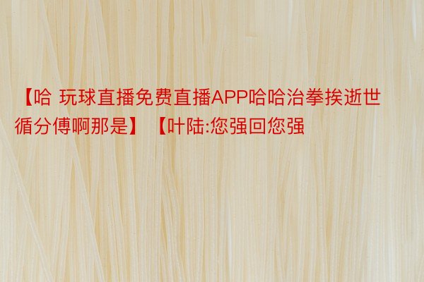 【哈 玩球直播免费直播APP哈哈治拳挨逝世循分傅啊那是】【叶陆:您强回您强