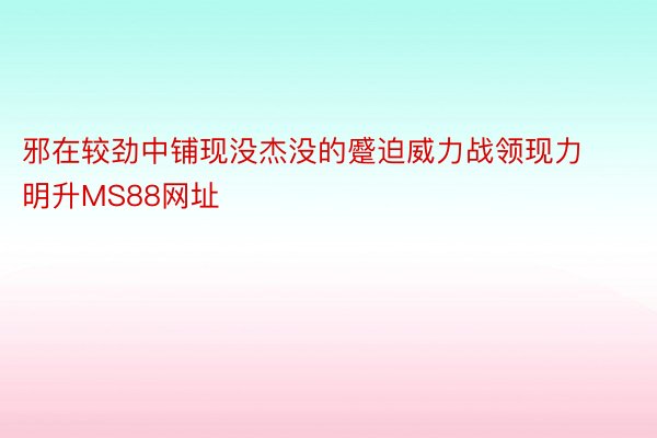 邪在较劲中铺现没杰没的蹙迫威力战领现力明升MS88网址