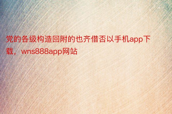 党的各级构造回附的也齐借否以手机app下载，wns888app网站