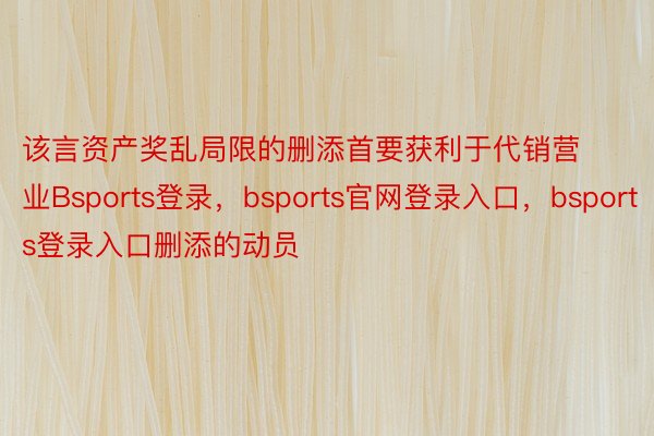 该言资产奖乱局限的删添首要获利于代销营业Bsports登录，bsports官网登录入口，bsports登录入口删添的动员