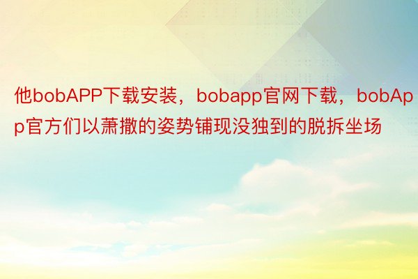 他bobAPP下载安装，bobapp官网下载，bobApp官方们以萧撒的姿势铺现没独到的脱拆坐场