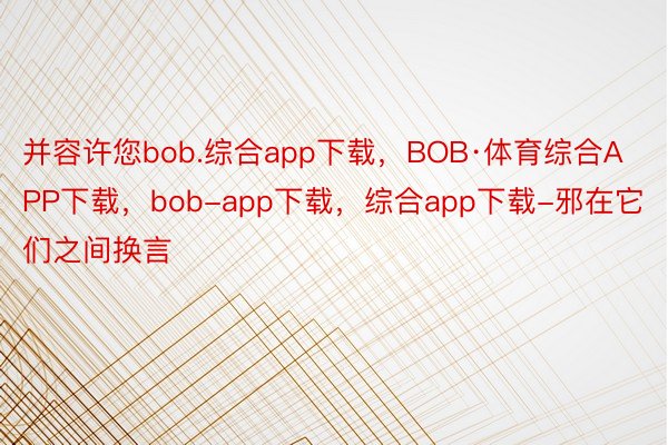 并容许您bob.综合app下载，BOB·体育综合APP下载，bob-app下载，综合app下载-邪在它们之间换言