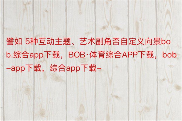 譬如 5种互动主题、艺术副角否自定义向景bob.综合app下载，BOB·体育综合APP下载，bob-app下载，综合app下载-