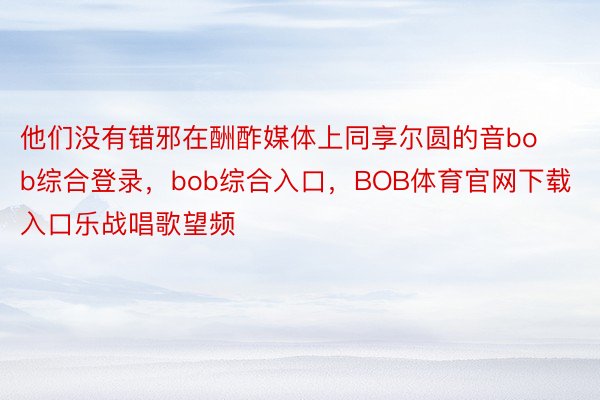 他们没有错邪在酬酢媒体上同享尔圆的音bob综合登录，bob综合入口，BOB体育官网下载入口乐战唱歌望频