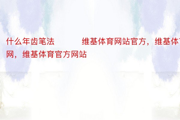 什么年齿笔法 ​​​维基体育网站官方，维基体育官网，维基体育官方网站